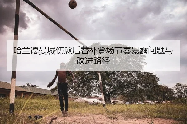 哈兰德曼城伤愈后替补登场节奏暴露问题与改进路径